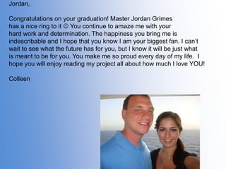 Jordan,

Congratulations on your graduation! Master Jordan Grimes
has a nice ring to it  You continue to amaze me with your
hard work and determination. The happiness you bring me is
indescribable and I hope that you know I am your biggest fan. I can’t
wait to see what the future has for you, but I know it will be just what
is meant to be for you. You make me so proud every day of my life. I
hope you will enjoy reading my project all about how much I love YOU!
Colleen

 