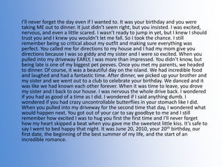 I’ll never forget the day even if I wanted to. It was your birthday and you were
taking ME out to dinner. It just didn’t seem right, but you insisted. I was excited,
nervous, and even a little scared. I wasn’t ready to jump in yet, but I knew I should
trust you and I knew you wouldn’t let me fall. So I took the chance. I still
remember being so critical about my outfit and making sure everything was
perfect. You called me for directions to my house and I had my mom give you
directions because I was so giddy and my sister and I were so excited. When you
pulled into my driveway EARLY, I was more than impressed. You didn’t know, but
being late is one of my biggest pet peeves. Once you met my parents, we headed
to dinner. Of course, it was a beautiful day on the island. We had incredible food
and laughed and had a fantastic time. After dinner, we picked up your brother and
my sister and we went out to a club to celebrate your birthday. We danced and it
was like we had known each other forever. When it was time to leave, you drove
my sister and I back to our house. I was nervous the whole drive back. I wondered
if you had as good of a time as I did. I wondered if I said anything dumb. I
wondered if you had crazy uncontrollable butterflies in your stomach like I did.
When you pulled into my driveway for the second time that day, I wondered what
would happen next. You got out of your car to say goodbye to me and I still
remember how excited I was to hug you first the first time and I’ll never forget
how my heart skipped a beat when you gave me the sweetest little kiss. It’s safe to
say I went to bed happy that night. It was June 20, 2010, your 20th birthday, our
first date, the beginning of the best summer of my life, and the start of an
incredible romance.

 