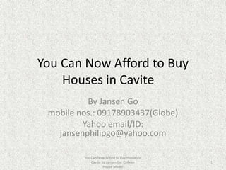 You Can Now Afford to Buy Houses in Cavite	 By Jansen Go mobile nos.: 09178903437(Globe) Yahoo email/ID: jansenphilipgo@yahoo.com You Can Now Afford to Buy Houses in Cavite by Jansen Go. Colleen House Model 1 