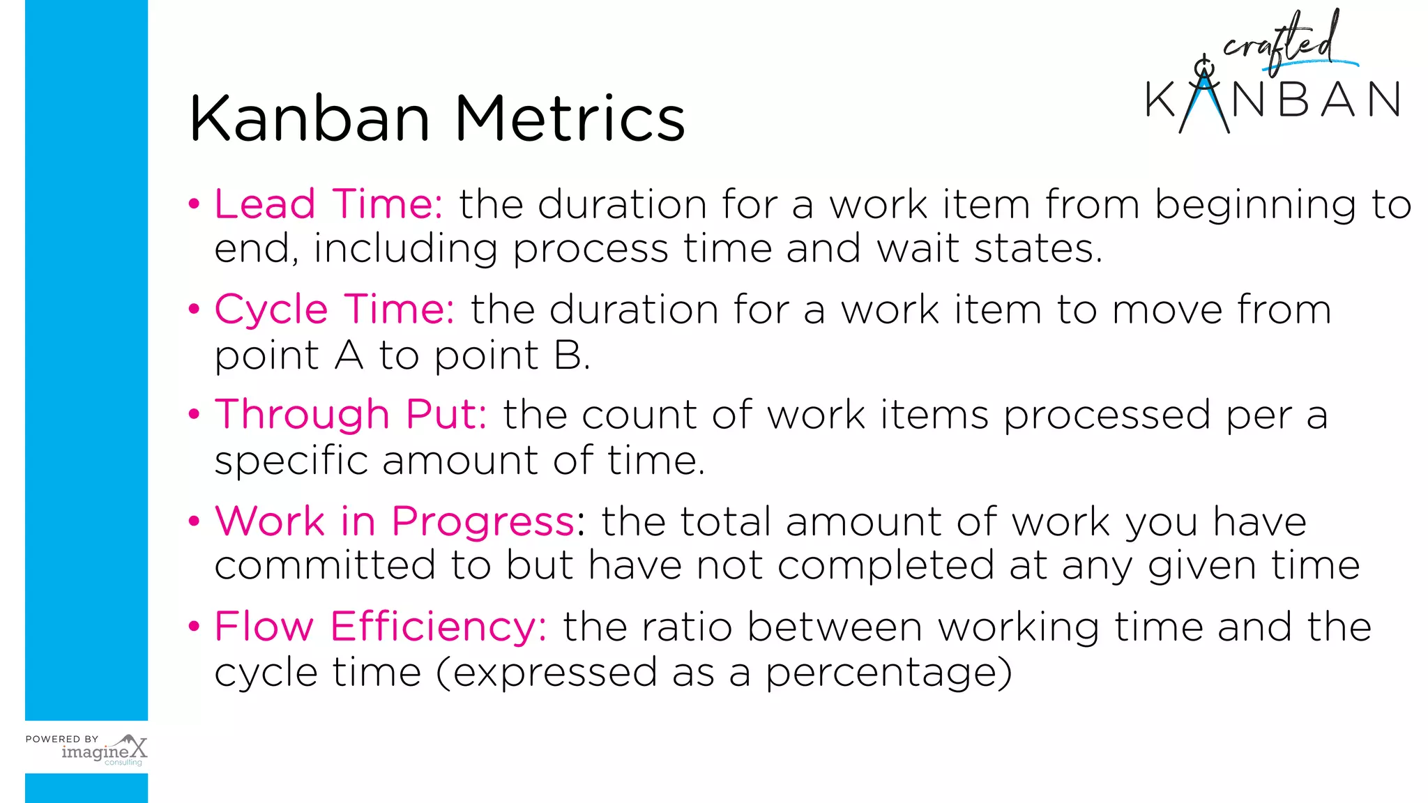 Kanban Metrics
• Lead Time: the duration for a work item from beginning to
end, including process time and wait states.
• Cycle Time: the duration for a work item to move from
point A to point B.
• Through Put: the count of work items processed per a
specific amount of time.
• Work in Progress: the total amount of work you have
committed to but have not completed at any given time
• Flow Efficiency: the ratio between working time and the
cycle time (expressed as a percentage)
 