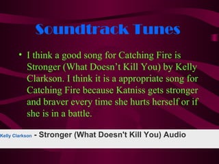 Soundtrack Tunes
        • I think a good song for Catching Fire is
          Stronger (What Doesn’t Kill You) by Kelly
          Clarkson. I think it is a appropriate song for
          Catching Fire because Katniss gets stronger
          and braver every time she hurts herself or if
          she is in a battle.

Kelly Clarkson   - Stronger (What Doesn't Kill You) Audio
 