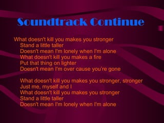 Soundtrack Continue
What doesn't kill you makes you stronger
 Stand a little taller
 Doesn't mean I'm lonely when I'm alone
 What doesn't kill you makes a fire
 Put that thing on lighter
 Doesn't mean I'm over cause you’re gone

  What doesn't kill you makes you stronger, stronger
  Just me, myself and I
  What doesn't kill you makes you stronger
  Stand a little taller
  Doesn't mean I'm lonely when I'm alone
 