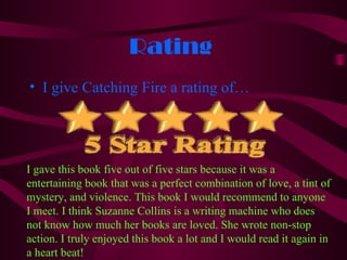 Rating
• I give Catching Fire a rating of…




I gave this book five out of five stars because it was a
entertaining book that was a perfect combination of love, a tint of
mystery, and violence. This book I would recommend to anyone
I meet. I think Suzanne Collins is a writing machine who does
not know how much her books are loved. She wrote non-stop
action. I truly enjoyed this book a lot and I would read it again in
a heart beat!
 