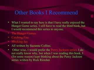 Other Books I Recommend
• What I wanted to say here is that I have really enjoyed the
  Hunger Game series. I still have to read the third book, but
  I would recommend this series to anyone.
• The Hunger Games
• Catching Fire
• Mocking Jay
• All written by Suzanne Collins.
• Other wise, I would prefer the Percy Jackson series. I do
  not really know why, but when I was reading this book, I
  (for some reason) kept thinking about the Percy Jackson
  series written by Rick Riordan
 