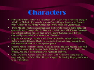 Characters
•   Katniss Everdeen- Katniss is a seventeen year old girl who is currently engaged
    with Peeta Mellark. She won the seventy-fourth Hunger Games with Peeta as
    well. And she in two Hunger Games, her second called the Quarter Quell.
•    Peeta Mellark- Peeta is a seventeen year old boy who loves to paint, bake, and
    express himself through what he likes best. He is in love with Katniss Everdeen.
    He, just like Katniss, has also been in two Hunger Games as well. He gets
    captured by the capitol with Johanna and Enoboria.
•   Haymitch Abernathy- Haymitch was Peeta and Katniss’ mentor, but he also
    fights in the third Quarter Quell. He is usually drunk and sleeps during the day-
    and sometimes I think he is not a people person.
•   Johanna Mason- she is the tribute for district seven. She does become alias with
    the whole gang of alias( Katniss, Peeta, Haymitch, Finnick, Mags, Beetee, and
    Wiress.)And she is also captured with Peeta and Enoboria.
•   Gale Hawthorne- Gale is some what in love with Katniss but sometimes his
    anger might get the best of him. He gets whipped for hunting illegally and wants
    to be with Katniss.
 