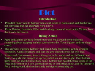 Plot
                                    Introduction
•    President Snow went to Katniss’ house and talked to Katniss and said that he was
    not convinced that her and Peeta were in love.
•    Peeta, Katniss, Haymitch, Effie, and the design crews all went on the Victory Tour
    that travels the Panem.
                                    Rising Action
•   Peeta and Katniss get back from the tour and walk around town to discuss
    something about escaping and that come across the ‘Town Square‘ and see a huge
    crowd.
•   That crowd is watching Katniss’ best friend, Gale Hawthorne, getting whipped
    constantly. Katniss interrupts and than she gets slashed across her own face.
•   Katniss and Gale recover, Katniss than goes to the woods and meets Bonnie and
    Twill, two girls who escaped an uprising/rebellion in district eight. Than Katniss
    helps them out and she heads back home. Katniss than heard the buzz sound in the
    fence and climbed up a tree, dropped her bad in to the thick snow, and fell (about 40
    feet.) to the ground, she hurt her ankle and figures something out.
 