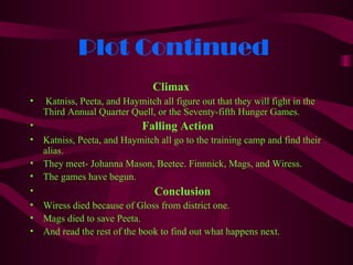 Plot Continued
                                Climax
•   Katniss, Peeta, and Haymitch all figure out that they will fight in the
    Third Annual Quarter Quell, or the Seventy-fifth Hunger Games.
•                           Falling Action
• Katniss, Peeta, and Haymitch all go to the training camp and find their
  alias.
• They meet- Johanna Mason, Beetee. Finnnick, Mags, and Wiress.
• The games have begun.
•                             Conclusion
• Wiress died because of Gloss from district one.
• Mags died to save Peeta.
• And read the rest of the book to find out what happens next.
 