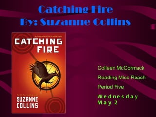 Catching Fire
By: Suzanne Collins



             Colleen McCormack
             Reading Miss Roach
             Period Five
             We d ne s d a y
             May 2
 