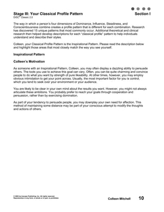 Stage III: Your Classical Profile Pattern
   ®
                                                                                               Section I
DiSC Classic 2.0

The way in which a person’s four dimensions of Dominance, Influence, Steadiness, and
Conscientiousness combine creates a profile pattern that is different for each combination. Research
has discovered 15 unique patterns that most commonly occur. Additional theoretical and clinical
research then helped develop descriptions for each “classical profile” pattern to help individuals
understand and describe their styles.

Colleen, your Classical Profile Pattern is the Inspirational Pattern. Please read the description below
and highlight those areas that most closely match the way you see yourself.

Inspirational Pattern

Colleen’s Motivation

As someone with an Inspirational Pattern, Colleen, you may often display a dazzling ability to persuade
others. The tools you use to achieve this goal can vary. Often, you can be quite charming and convince
people to do what you want by strength of pure likeability. At other times, however, you may employ
obvious intimidation to get your point across. Usually, the most important factor for you is control,
which you tend to seek over your environment or your audience.

You are likely to be clear in your own mind about the results you want. However, you might not always
articulate these ambitions. You probably prefer to reach your goals through cooperation and
persuasion, rather than by exercising domination.

As part of your tendency to persuade people, you may downplay your own need for affection. This
method of maintaining some distance may be part of your conscious attempt to modify the thoughts
and actions of others.




© 2003 by Inscape Publishing, Inc. All rights reserved.
Reproduction in any form, in whole or in part, is prohibited.
                                                                          Colleen Mitchell        10
 