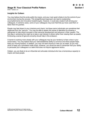 Stage III: Your Classical Profile Pattern
   ®
                                                                                                 Section I
DiSC Classic 2.0

Insights for Colleen

You may believe that the ends justify the means, and your main goal is likely to be the control of your
environment during the process. This straightforward approach can lead to outstanding
accomplishments and innovative breakthroughs. However, it could also create ill will among your
colleagues. In extreme cases, some of your colleagues may even feel that you have used them or
taken them for granted.

People may feel drawn to your charisma and charm, but these same individuals can sometimes feel
distanced from the “real you.” You may be able to lessen this sense of alienation by showing a
willingness to help others succeed in their personal development and advance in their careers. The
first step in achieving this might be to take a real interest in others rather than viewing them as assets.
Embracing a sense of genuine sincerity should help in this endeavor.

A barrier to working more closely with your colleagues may be your tendency to fear a loss in your
social status. You may believe that your well-established ability to convince and direct people helps
keep you moving forward. In addition, you may not want anyone to view you as weak, so you may
strive to keep your intimidation skills sharp. However, you would be wise to remember that your ability
to persuade your colleagues is a talent that does not require aggressive tactics.

Colleen, you are likely to be an influential and articulate individual who has a tremendous capacity to
inspire and lead people.




© 2003 by Inscape Publishing, Inc. All rights reserved.
Reproduction in any form, in whole or in part, is prohibited.
                                                                            Colleen Mitchell        12
 