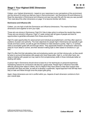 Stage I: Your Highest DiSC Dimension
   ®
                                                                                                 Section I
DiSC Classic 2.0

Colleen, your highest dimension(s) - based on your responses to your perceptions of the environment
and the amount of control you feel you have in that environment - are Dominance (D) and Influence (i).
Read the description of Dominance and Influence and see how each fits with the way you see yourself.
Then read about the other dimensions on page 14 to become familiar with them.

Dominance and Influence (Di)

Colleen, you are high in both the Dominance and Influence dimensions. This means that these
dimensions work together to form your style.

Those who are strong in Dominance (“high D’s”) like to take action to achieve the results they desire.
Those who are strong in Influence (“high i’s”) seek contact with all types of people and look for
opportunities to generate enthusiasm from those around them.

High D’s seek opportunities for advancement and individual accomplishment, and they often aspire to
positions of power and authority. The main objectives for people high in Dominance are typically to get
results and have control, as well as gain the freedom to make decisions quickly. High i’s, in contrast,
seek to accomplish goals with and through others. They appreciate freedom of expression without the
need for much detail or control, and their decision-making style is often based on emotions or “gut
feel.”

High D’s often find that calculating risks and employing caution are not their strong suits, so they would
be wise to surround themselves with people who have these skills. High i’s, on the other hand, are
adept at dealing with people but may need to find complementary skills in those individuals better at
dealing with tasks.

A person high in Dominance should strive to base his or her techniques on personal experience.
Verbalizing reasons for conclusions will also be a great asset. People high in Influence have little
difficulty pitching their ideas to others. But it’s helpful if they have others to help them support their
proposals with facts and data, as well as to develop a systematic, logical approach that will help them
stay on task and follow through once the project gets going.

Again, these dimensions are not in conflict within you. Aspects of each dimension combine to form
your overall style.




© 2003 by Inscape Publishing, Inc. All rights reserved.
Reproduction in any form, in whole or in part, is prohibited.
                                                                           Colleen Mitchell           4
 