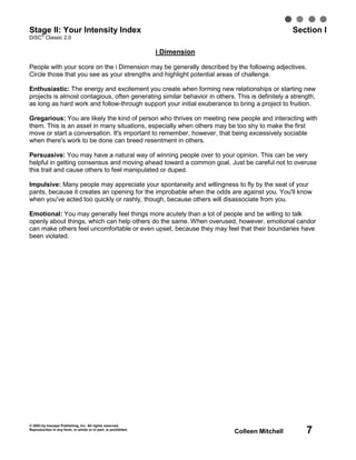 Stage II: Your Intensity Index
   ®
                                                                                                 Section I
DiSC Classic 2.0

                                                                i Dimension

People with your score on the i Dimension may be generally described by the following adjectives.
Circle those that you see as your strengths and highlight potential areas of challenge.

Enthusiastic: The energy and excitement you create when forming new relationships or starting new
projects is almost contagious, often generating similar behavior in others. This is definitely a strength,
as long as hard work and follow-through support your initial exuberance to bring a project to fruition.

Gregarious: You are likely the kind of person who thrives on meeting new people and interacting with
them. This is an asset in many situations, especially when others may be too shy to make the first
move or start a conversation. It's important to remember, however, that being excessively sociable
when there's work to be done can breed resentment in others.

Persuasive: You may have a natural way of winning people over to your opinion. This can be very
helpful in getting consensus and moving ahead toward a common goal. Just be careful not to overuse
this trait and cause others to feel manipulated or duped.

Impulsive: Many people may appreciate your spontaneity and willingness to fly by the seat of your
pants, because it creates an opening for the improbable when the odds are against you. You'll know
when you've acted too quickly or rashly, though, because others will disassociate from you.

Emotional: You may generally feel things more acutely than a lot of people and be willing to talk
openly about things, which can help others do the same. When overused, however, emotional candor
can make others feel uncomfortable or even upset, because they may feel that their boundaries have
been violated.




© 2003 by Inscape Publishing, Inc. All rights reserved.
Reproduction in any form, in whole or in part, is prohibited.
                                                                              Colleen Mitchell        7
 