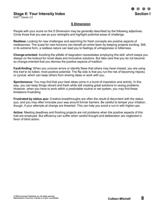 Stage II: Your Intensity Index
   ®
                                                                                                      Section I
DiSC Classic 2.0

                                                                S Dimension

People with your score on the S Dimension may be generally described by the following adjectives.
Circle those that you see as your strengths and highlight potential areas of challenge.

Restless: Looking for new challenges and searching for fresh concepts are positive aspects of
restlessness. The quest for new horizons can benefit an entire team by keeping projects exciting. Still,
in its extreme form, a restless nature can lead you to feelings of unhappiness or bitterness.

Change-oriented: Avoiding the pitfalls of stagnation necessitates employing this skill, which keeps you
always on the lookout for novel ideas and innovative solutions. But take care that you do not become
so change-oriented that you dismiss the positive aspects of tradition.

Fault-finding: When you uncover errors or identify flaws that others may have missed, you are using
this trait to its fullest, most positive potential. The flip side is that you run the risk of becoming nitpicky
or cynical, which can keep others from sharing ideas or work with you.

Spontaneous: You may find that your best ideas come in a burst of inspiration and activity. In this
way, you can keep things vibrant and fresh while still creating great solutions to vexing problems.
However, when you have to work within a predictable routine or set system, you may find these
limitations frustrating

Frustrated by status quo: Creative breakthroughs are often the result of discontent with the status
quo, and you may often innovate your way around former barriers. Be careful to temper your irritation,
though, if your attempts at change are thwarted. This can help you avoid a run-in with higher-ups.

Active: Meeting deadlines and finishing projects are not problems when the positive aspects of this
trait are employed. But efficiency can suffer when careful thought and deliberation are neglected in
favor of blind action.




© 2003 by Inscape Publishing, Inc. All rights reserved.
Reproduction in any form, in whole or in part, is prohibited.
                                                                               Colleen Mitchell            8
 