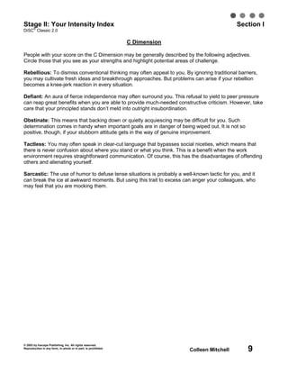 Stage II: Your Intensity Index
   ®
                                                                                                 Section I
DiSC Classic 2.0

                                                                C Dimension

People with your score on the C Dimension may be generally described by the following adjectives.
Circle those that you see as your strengths and highlight potential areas of challenge.

Rebellious: To dismiss conventional thinking may often appeal to you. By ignoring traditional barriers,
you may cultivate fresh ideas and breakthrough approaches. But problems can arise if your rebellion
becomes a knee-jerk reaction in every situation.

Defiant: An aura of fierce independence may often surround you. This refusal to yield to peer pressure
can reap great benefits when you are able to provide much-needed constructive criticism. However, take
care that your principled stands don’t meld into outright insubordination.

Obstinate: This means that backing down or quietly acquiescing may be difficult for you. Such
determination comes in handy when important goals are in danger of being wiped out. It is not so
positive, though, if your stubborn attitude gets in the way of genuine improvement.

Tactless: You may often speak in clear-cut language that bypasses social niceties, which means that
there is never confusion about where you stand or what you think. This is a benefit when the work
environment requires straightforward communication. Of course, this has the disadvantages of offending
others and alienating yourself.

Sarcastic: The use of humor to defuse tense situations is probably a well-known tactic for you, and it
can break the ice at awkward moments. But using this trait to excess can anger your colleagues, who
may feel that you are mocking them.




© 2003 by Inscape Publishing, Inc. All rights reserved.
Reproduction in any form, in whole or in part, is prohibited.
                                                                              Colleen Mitchell      9
 