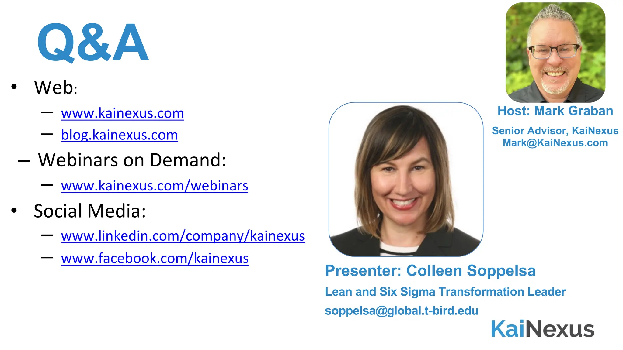 Q&A
• Web:
– www.kainexus.com
– blog.kainexus.com
– Webinars on Demand:
– www.kainexus.com/webinars
• Social Media:
– www.linkedin.com/company/kainexus
– www.facebook.com/kainexus
Host: Mark Graban
Senior Advisor, KaiNexus
Mark@KaiNexus.com
Presenter: Colleen Soppelsa
Lean and Six Sigma Transformation Leader
soppelsa@global.t-bird.edu
 