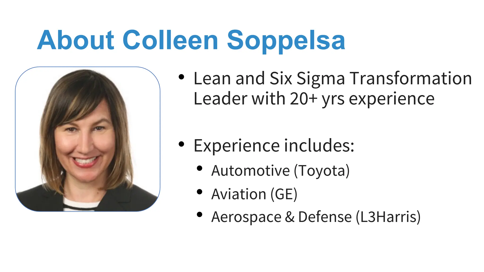 About Colleen Soppelsa
• Lean and Six Sigma Transformation
Leader with 20+ yrs experience
• Experience includes:
• Automotive (Toyota)
• Aviation (GE)
• Aerospace & Defense (L3Harris)
 