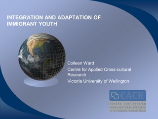 INTEGRATION AND ADAPTATION OF
IMMIGRANT YOUTH




                  Colleen Ward
                  Centre for Applied Cross-cultural
                  Research
                  Victoria University of Wellington
 