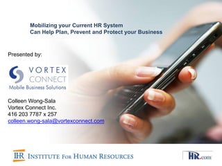 Mobilizing your Current HR System
        Can Help Plan, Prevent and Protect your Business



Presented by:




Colleen Wong-Sala
Vortex Connect Inc.
416 203 7787 x 257
colleen.wong-sala@vortexconnect.com
 