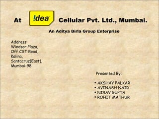 At Cellular Pvt. Ltd., Mumbai. Address: Windsor Plaza,  Off CST Road, Kalina, Santacruz(East), Mumbai-98 An Aditya Birla Group Enterprise Presented By: AKSHAY PALKAR AVINASH NAIR NIRAV GUPTA ROHIT MATHUR 