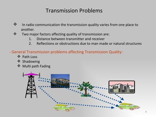 Transmission Problems In radio communication the transmission quality varies from one place to another. Two major factors affecting quality of transmission are:  Distance between transmitter and receiver Reflections or obstructions due to man made or natural structures - General Transmission problems affecting Transmission Quality: Path Loss Shadowing Multi path Fading 