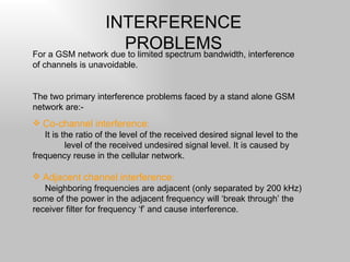 INTERFERENCE PROBLEMS For a GSM network due to limited spectrum bandwidth, interference of channels is unavoidable. The two primary interference problems faced by a stand alone GSM network are:- Co-channel interference : It is the ratio of the level of the received desired signal level to the  level of the received undesired signal level. It is caused by frequency reuse in the cellular network. Adjacent channel interference : Neighboring frequencies are adjacent (only separated by 200 kHz) some of the power in the adjacent frequency will ‘break through’ the receiver filter for frequency ‘f’ and cause interference. 