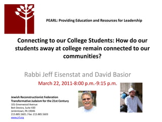   PEARL: Providing Education and Resources for Leadership  Connecting to our College Students: How do our students away at college remain connected to our communities? Jewish Reconstructionist Federation  Transformative Judaism for the 21st Century  101 Greenwood Avenue  Beit Devora, Suite 430  Jenkintown, PA 19046  215.885.5601 / fax: 215.885.5603 www.jrf.org Rabbi Jeff Eisenstat and David Basior March 22, 2011-8:00 p.m.-9:15 p.m. 