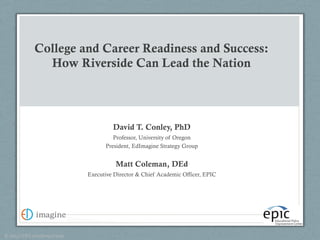 College and Career Readiness and Success: 
How Riverside Can Lead the Nation 
David T. Conley, PhD 
Professor, University of Oregon 
President, EdImagine Strategy Group 
Matt Coleman, DEd 
Executive Director & Chief Academic Officer, EPIC 
© 
2013 
CCR 
Consulting 
Group 
 