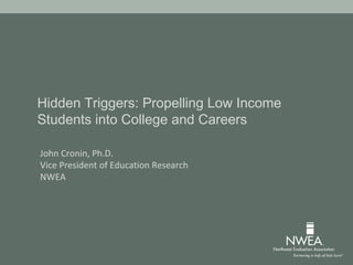 Hidden Triggers: Propelling Low Income
Students into College and Careers
John Cronin, Ph.D.
Vice President of Education Research
NWEA
 