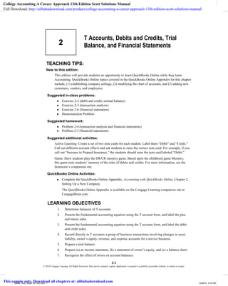 TEACHING TIPS:
New to this edition:
2
T Accounts, Debits and Credits, Trial
Balance, and Financial Statements
© 2018 Cengage Learning. All Rights Reserved. May not be scanned, copied, duplicated, or posted to a publicly accessible website, in whole or in part.
This edition will provide students an opportunity to learn QuickBooks Online while they learn
Accounting. QuickBooks Online topics covered in the QuickBooks Online Appendix for this chapter
include, (1) establishing company settings, (2) modifying the chart of accounts, and (3) adding new
customers, vendors, and employees.
Suggested in-class problems:
● Exercise 2-2 (debit and credit, normal balance)
● Exercise 2-3 (transaction analysis)
● Exercise 2-6 (financial statements)
● Demonstration Problem
Suggested homework:
● Problem 2-4 (transaction analysis and financial statements)
● Problem 2-5 (financial statements)
Suggested additional activities:
Active Learning: Create a set of two note cards for each student. Label them “Debit” and “Credit.”
Call out different account effects and ask students to raise the correct note card. For example, if you
call out “Increase to Prepaid Insurance,” the students should raise the note card labeled “Debit.”
Game: Have students play the DR/CR memory game. Based upon the childhood game Memory,
this game tests students’ memory of the rules of debits and credits. For more information, see the
Instructor’s companion site.
QuickBooks Online Activities:
● Complete the QuickBooks Online Appendix, Accounting with QuickBooks Online, Chapter 2,
Setting Up a New Company.
The QuickBooks Online Appendix is available on the Cengage Learning companion site at
CengageBrain.com
LEARNING OBJECTIVES
1. Determine balances of T accounts.
2. Present the fundamental accounting equation using the T account form, and label the plus
and minus sides.
3. Present the fundamental accounting equation using the T account form, and label the debit
and credit sides.
4. Record directly in T accounts a group of business transactions involving changes in asset,
liability, owner’s equity, revenue, and expense accounts for a service business.
5. Prepare a trial balance.
6. Prepare (a) an income statement, (b) a statement of owner’s equity, and (c) a balance sheet.
7. Recognize the effect of errors on account balances.
2-1
80600_ch02_rev02_001-033.indd 1 12/28/16 8:18 PM
College Accounting A Career Approach 13th Edition Scott Solutions Manual
Full Download: http://alibabadownload.com/product/college-accounting-a-career-approach-13th-edition-scott-solutions-manual/
This sample only, Download all chapters at: alibabadownload.com
 