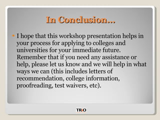 In Conclusion… I hope that this workshop presentation helps in your process for applying to colleges and universities for your immediate future. Remember that if you need any assistance or help, please let us know and we will help in what ways we can (this includes letters of recommendation, college information, proofreading, test waivers, etc). 