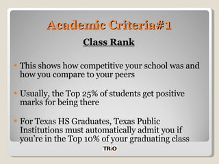 Academic Criteria #1 Class Rank This shows how competitive your school was and how you compare to your peers Usually, the Top 25% of students get positive marks for being there For Texas HS Graduates, Texas Public Institutions must automatically admit you if you’re in the Top 10% of your graduating class 