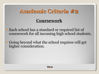 Academic Criteria  #2 Coursework Each school has a standard or required list of coursework for all incoming high school students. Going beyond what the school requires will get higher consideration. 