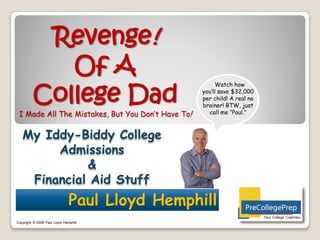 Revenge!
            Of A
         College Dad
                                                        Watch how
                                                   you’ll save $32,000
                                                   per child! A real no
                                                   brainer! BTW, just
 I Made All The Mistakes, But You Don’t Have To!     call me “Paul.”



   My Iddy-Biddy College
        Admissions
             &
    Financial Aid Stuff
                               Paul Lloyd Hemphill
                                                                          Your College Coaches©
Copyright © 2008 Paul Lloyd Hemphill