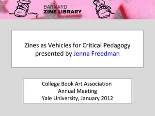 Zines as Vehicles for Critical Pedagogy
    presented by Jenna Freedman



      College Book Art Association
            Annual Meeting
      Yale University, January 2012
 
