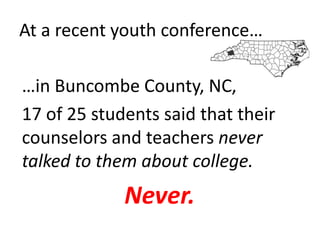 At a recent youth conference…

…in Buncombe County, NC,
17 of 25 students said that their
counselors and teachers never
talked to them about college.
             Never.
 
