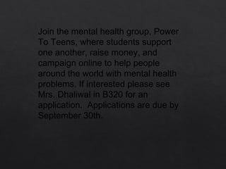 Join the mental health group, Power
To Teens, where students support
one another, raise money, and
campaign online to help people
around the world with mental health
problems. If interested please see
Mrs. Dhaliwal in B320 for an
application.  Applications are due by
September 30th. 
 