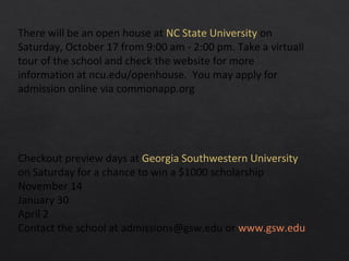 There will be an open house at NC State University on
Saturday, October 17 from 9:00 am - 2:00 pm. Take a virtuall
tour of the school and check the website for more
information at ncu.edu/openhouse. You may apply for
admission online via commonapp.org
Checkout preview days at Georgia Southwestern University
on Saturday for a chance to win a $1000 scholarship
November 14
January 30
April 2
Contact the school at admissions@gsw.edu or www.gsw.edu
 