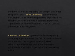 Students interested exploring the campus and meet
the professors at Tufts University can come out
on October 22-23 for the Engineering Experience and
October 29-30 for the Arts & Sciences Experience.
Application deadline is October 13, 2015, Contact
admissions.tufts.edu/voices
Clemson University's Lyceum Scholars Program is
accepting applications for the fall. Students who are
accepted into the program receive $10,000
scholarships distributed over their four years.
Additional information is posted in the Counseling
office.
 