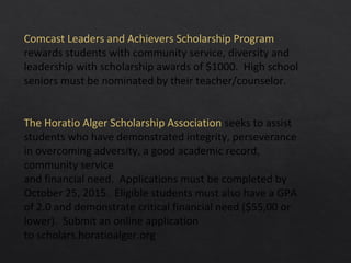 Comcast Leaders and Achievers Scholarship Program
rewards students with community service, diversity and
leadership with scholarship awards of $1000. High school
seniors must be nominated by their teacher/counselor.
The Horatio Alger Scholarship Association seeks to assist
students who have demonstrated integrity, perseverance
in overcoming adversity, a good academic record,
community service
and financial need. Applications must be completed by
October 25, 2015. Eligible students must also have a GPA
of 2.0 and demonstrate critical financial need ($55,00 or
lower). Submit an online application
to scholars.horatioalger.org
 