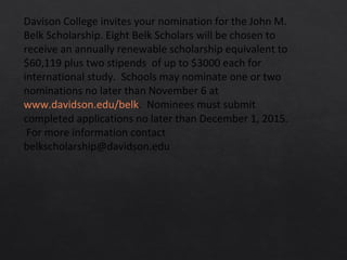Davison College invites your nomination for the John M.
Belk Scholarship. Eight Belk Scholars will be chosen to
receive an annually renewable scholarship equivalent to
$60,119 plus two stipends of up to $3000 each for
international study. Schools may nominate one or two
nominations no later than November 6 at
www.davidson.edu/belk. Nominees must submit
completed applications no later than December 1, 2015.
For more information contact
belkscholarship@davidson.edu
 