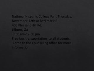 National Hispanic College Fair, Thursday,
November 12th at Berkmar HS
405 Pleasant Hill Rd.
Lilburn, Ga
9:30 am-12:30 pm.
Free bus transportation to all students.
Come to the Counseling office for more
information.
 