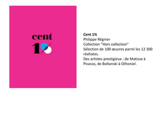 Cent 1%
Philippe Régnier
Collection "Hors collection"
Sélection de 100 œuvres parmi les 12 300
réalisées.
Des artistes prestigieux : de Matisse à
Picasso, de Boltanski à Othoniel.
 