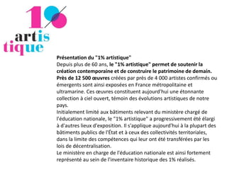 Présentation du "1% artistique"
Depuis plus de 60 ans, le "1% artistique" permet de soutenir la
création contemporaine et de construire le patrimoine de demain.
Près de 12 500 œuvres créées par près de 4 000 artistes confirmés ou
émergents sont ainsi exposées en France métropolitaine et
ultramarine. Ces œuvres constituent aujourd'hui une étonnante
collection à ciel ouvert, témoin des évolutions artistiques de notre
pays.
Initialement limité aux bâtiments relevant du ministère chargé de
l'éducation nationale, le "1% artistique" a progressivement été élargi
à d'autres lieux d'exposition. Il s'applique aujourd'hui à la plupart des
bâtiments publics de l'État et à ceux des collectivités territoriales,
dans la limite des compétences qui leur ont été transférées par les
lois de décentralisation.
Le ministère en charge de l'éducation nationale est ainsi fortement
représenté au sein de l'inventaire historique des 1% réalisés.
 