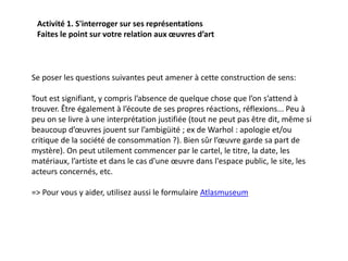 Activité 1. S'interroger sur ses représentations
Faites le point sur votre relation aux œuvres d’art
Se poser les questions suivantes peut amener à cette construction de sens:
Tout est signifiant, y compris l’absence de quelque chose que l’on s’attend à
trouver. Être également à l’écoute de ses propres réactions, réflexions... Peu à
peu on se livre à une interprétation justifiée (tout ne peut pas être dit, même si
beaucoup d’œuvres jouent sur l’ambigüité ; ex de Warhol : apologie et/ou
critique de la société de consommation ?). Bien sûr l’œuvre garde sa part de
mystère). On peut utilement commencer par le cartel, le titre, la date, les
matériaux, l’artiste et dans le cas d'une œuvre dans l'espace public, le site, les
acteurs concernés, etc.
=> Pour vous y aider, utilisez aussi le formulaire Atlasmuseum
 