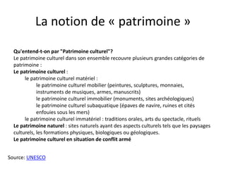 Qu'entend-t-on par "Patrimoine culturel"?
Le patrimoine culturel dans son ensemble recouvre plusieurs grandes catégories de
patrimoine :
Le patrimoine culturel :
le patrimoine culturel matériel :
le patrimoine culturel mobilier (peintures, sculptures, monnaies,
instruments de musiques, armes, manuscrits)
le patrimoine culturel immobilier (monuments, sites archéologiques)
le patrimoine culturel subaquatique (épaves de navire, ruines et cités
enfouies sous les mers)
le patrimoine culturel immatériel : traditions orales, arts du spectacle, rituels
Le patrimoine naturel : sites naturels ayant des aspects culturels tels que les paysages
culturels, les formations physiques, biologiques ou géologiques.
Le patrimoine culturel en situation de conflit armé
La notion de « patrimoine »
Source: UNESCO
 