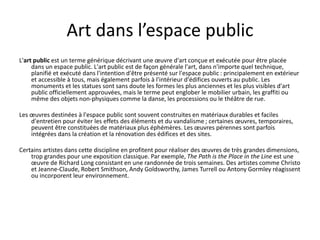 Art dans l’espace public
L'art public est un terme générique décrivant une œuvre d'art conçue et exécutée pour être placée
dans un espace public. L'art public est de façon générale l'art, dans n'importe quel technique,
planifié et exécuté dans l'intention d'être présenté sur l'espace public : principalement en extérieur
et accessible à tous, mais également parfois à l'intérieur d'édifices ouverts au public. Les
monuments et les statues sont sans doute les formes les plus anciennes et les plus visibles d'art
public officiellement approuvées, mais le terme peut englober le mobilier urbain, les graffiti ou
même des objets non-physiques comme la danse, les processions ou le théâtre de rue.
Les œuvres destinées à l'espace public sont souvent construites en matériaux durables et faciles
d'entretien pour éviter les effets des éléments et du vandalisme ; certaines œuvres, temporaires,
peuvent être constituées de matériaux plus éphémères. Les œuvres pérennes sont parfois
intégrées dans la création et la rénovation des édifices et des sites.
Certains artistes dans cette discipline en profitent pour réaliser des œuvres de très grandes dimensions,
trop grandes pour une exposition classique. Par exemple, The Path is the Place in the Line est une
œuvre de Richard Long consistant en une randonnée de trois semaines. Des artistes comme Christo
et Jeanne-Claude, Robert Smithson, Andy Goldsworthy, James Turrell ou Antony Gormley réagissent
ou incorporent leur environnement.
 