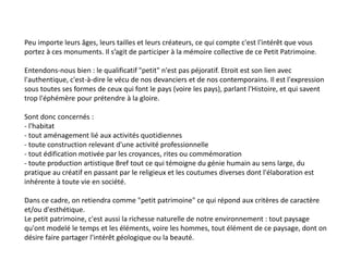 Peu importe leurs âges, leurs tailles et leurs créateurs, ce qui compte c'est l'intérêt que vous
portez à ces monuments. Il s’agit de participer à la mémoire collective de ce Petit Patrimoine.
Entendons-nous bien : le qualificatif "petit" n'est pas péjoratif. Etroit est son lien avec
l'authentique, c'est-à-dire le vécu de nos devanciers et de nos contemporains. Il est l'expression
sous toutes ses formes de ceux qui font le pays (voire les pays), parlant l'Histoire, et qui savent
trop l'éphémère pour prétendre à la gloire.
Sont donc concernés :
- l'habitat
- tout aménagement lié aux activités quotidiennes
- toute construction relevant d'une activité professionnelle
- tout édification motivée par les croyances, rites ou commémoration
- toute production artistique Bref tout ce qui témoigne du génie humain au sens large, du
pratique au créatif en passant par le religieux et les coutumes diverses dont l'élaboration est
inhérente à toute vie en société.
Dans ce cadre, on retiendra comme "petit patrimoine" ce qui répond aux critères de caractère
et/ou d'esthétique.
Le petit patrimoine, c'est aussi la richesse naturelle de notre environnement : tout paysage
qu'ont modelé le temps et les éléments, voire les hommes, tout élément de ce paysage, dont on
désire faire partager l'intérêt géologique ou la beauté.
 