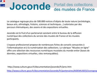 Le catalogue regroupe plus de 500.000 notices d'objets de toute nature (archéologie,
beaux-arts, ethnologie, histoire, sciences et techniques...) valorisées par des
parcours thématiques, des zooms et des expositions virtuelles.
Joconde est le fruit d'un partenariat constant entre le bureau de la diffusion
numérique des collections du service des musées de France et les musées
participants.
L'espace professionnel propose de nombreuses fiches de conseils consacrées à
l'informatisation et à la numérisation des collections. La rubrique "Musées en ligne"
offre une sélection des ressources numériques muséales du monde entier (bases de
données, expositions virtuelles, sites remarquables).
http://www.culture.gouv.fr/documentation/joconde/fr/pres.htm
http://www.culture.gouv.fr/documentation/joconde/fr/partenaires/AIDEMUSEES/iconograp
 