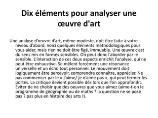 Dix éléments pour analyser une
œuvre d'art
Une analyse d’œuvre d’art, même modeste, doit être faite à votre
niveau d’abord. Voici quelques éléments méthodologiques pour
vous aider, mais rien ne doit être figé, immuable. Une œuvre c’est
du sens mis en formes sensibles. On peut donc l’aborder par le
sensible. L’interaction de ces deux aspects enrichit l’analyse, qui ne
peut être exhaustive. Se mêlent forcément une résonance
universelle et un écho tout personnel. Le mouvement doit
logiquement être percevoir, comprendre connaître, apprécier. Ne
pas commencer par le « j’aime/ je n’aime pas », qui peut fermer les
portes. La critique devient possible dès lors que l’on approfondit.
Éviter de ne choisir que des oeuvres que vous aimez (aime-t-on le
programme de géographie ou de maths ? la question ne se pose
pas ? pas plus en histoire des arts !).
 