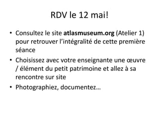 RDV le 12 mai!
• Consultez le site atlasmuseum.org (Atelier 1)
pour retrouver l’intégralité de cette première
séance
• Choisissez avec votre enseignante une œuvre
/ élément du petit patrimoine et allez à sa
rencontre sur site
• Photographiez, documentez…
 